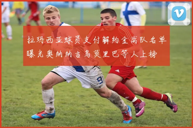 拉玛西亚球员支付解约金离队名单曝光奥纳纳吉乌莫里巴等人上榜