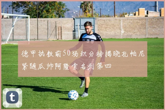 德甲执教前50场积分榜揭晓孔帕尼紧随瓜帅阿隆索名列第四