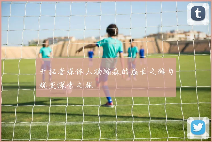 开拓者媒体人杨瀚森的成长之路与蜕变探索之旅