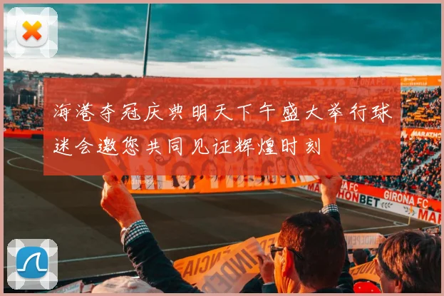 海港夺冠庆典明天下午盛大举行球迷会邀您共同见证辉煌时刻