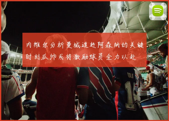 内维尔分析曼城追赶阿森纳的关键时刻瓜帅或将激励球员全力以赴