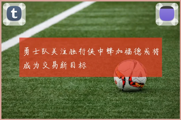 勇士队关注独行侠中锋加福德或将成为交易新目标