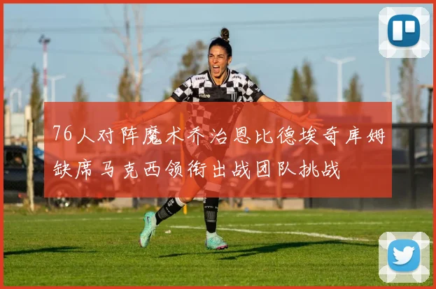 76人对阵魔术乔治恩比德埃奇库姆缺席马克西领衔出战团队挑战