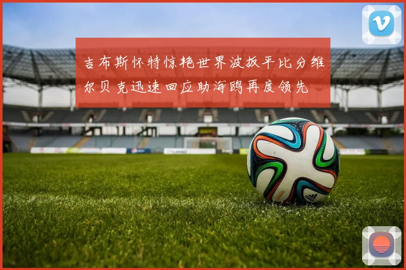 吉布斯怀特惊艳世界波扳平比分维尔贝克迅速回应助海鸥再度领先
