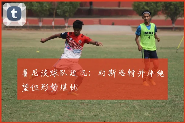 鲁尼谈球队近况：对斯洛特并非绝望但形势堪忧