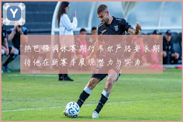 热巴强调休赛期对韦尔严格要求期待他在新赛季展现潜力与实力
