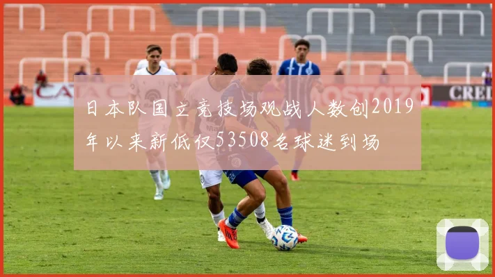 日本队国立竞技场观战人数创2019年以来新低仅53508名球迷到场