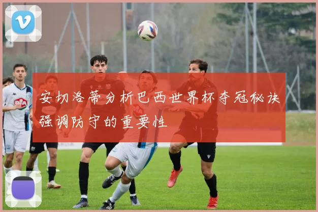 安切洛蒂分析巴西世界杯夺冠秘诀强调防守的重要性