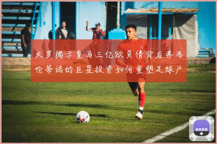 大罗揭示皇马三亿欧负债背后弗洛伦蒂诺的巨星投资如何重塑足球产业