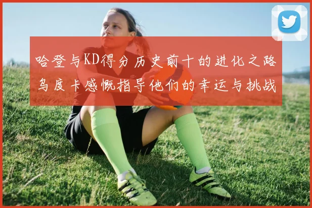 哈登与KD得分历史前十的进化之路乌度卡感慨指导他们的幸运与挑战