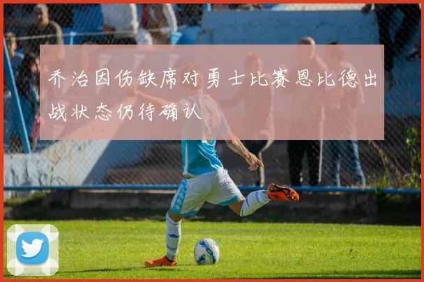 乔治因伤缺席对勇士比赛恩比德出战状态仍待确认