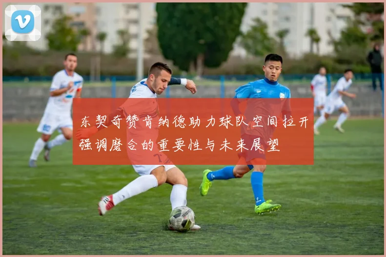 东契奇赞肯纳德助力球队空间拉开强调磨合的重要性与未来展望