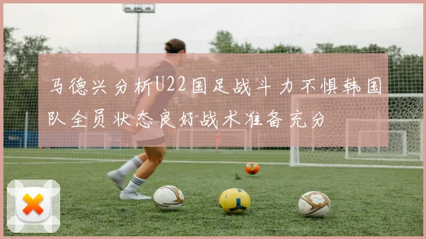 马德兴分析U22国足战斗力不惧韩国队全员状态良好战术准备充分