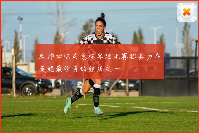 瓜帅回忆足总杯客场比赛称其为在英超最珍贵的经历之一