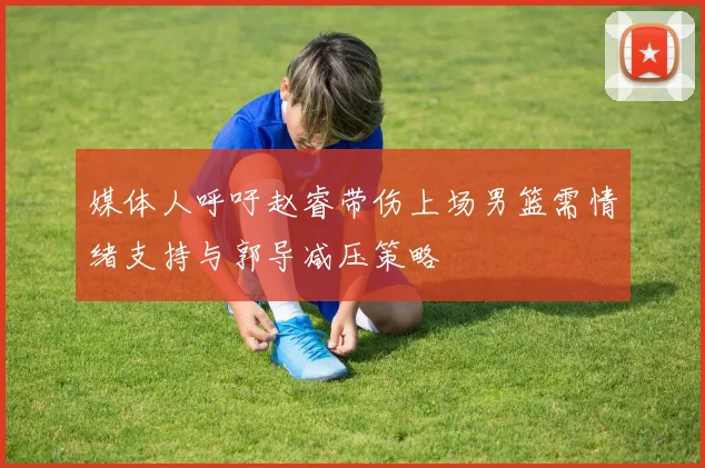 媒体人呼吁赵睿带伤上场男篮需情绪支持与郭导减压策略