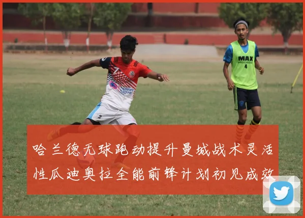 哈兰德无球跑动提升曼城战术灵活性瓜迪奥拉全能前锋计划初见成效