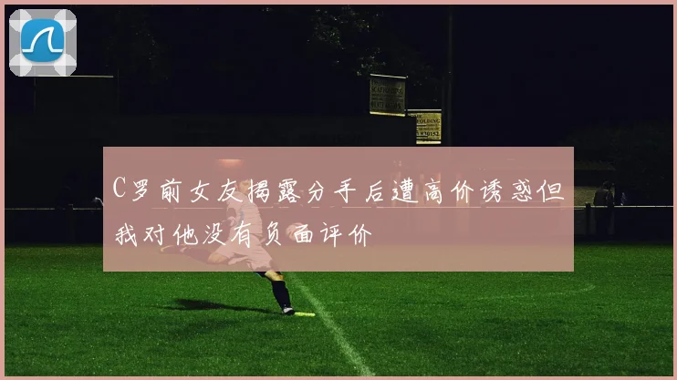 C罗前女友揭露分手后遭高价诱惑但我对他没有负面评价