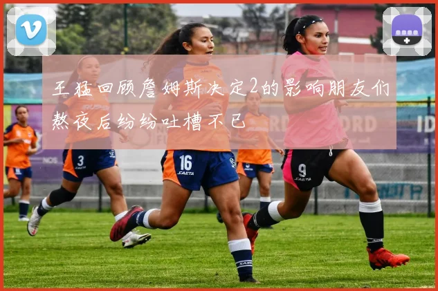 王猛回顾詹姆斯决定2的影响朋友们熬夜后纷纷吐槽不已