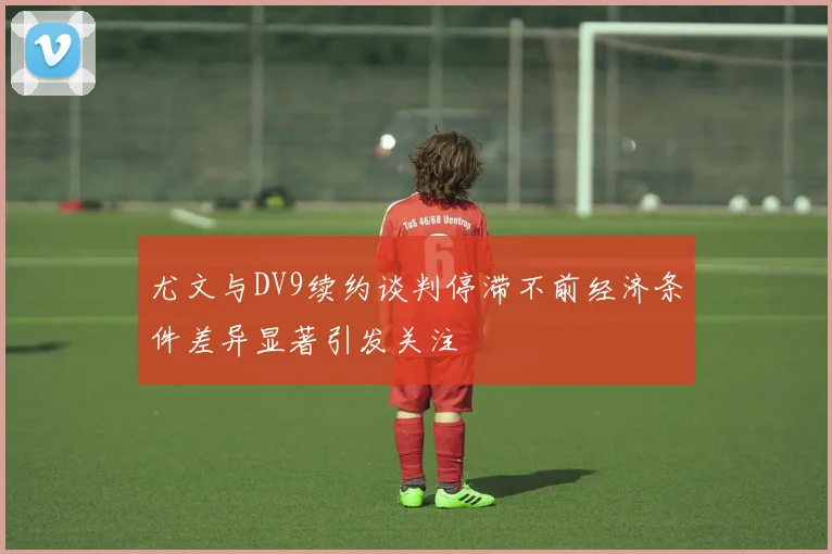 尤文与DV9续约谈判停滞不前经济条件差异显著引发关注