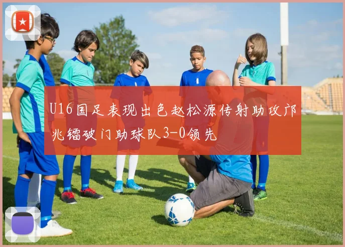 U16国足表现出色赵松源传射助攻邝兆镭破门助球队3-0领先