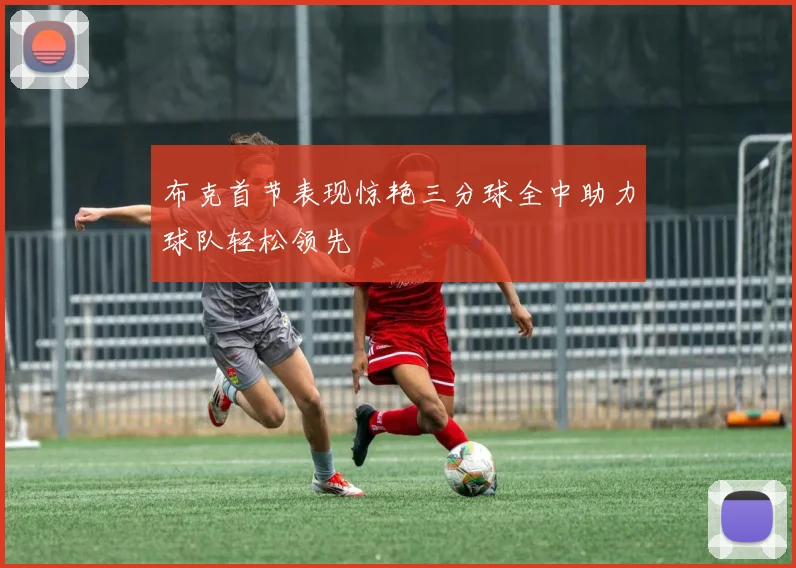 布克首节表现惊艳三分球全中助力球队轻松领先