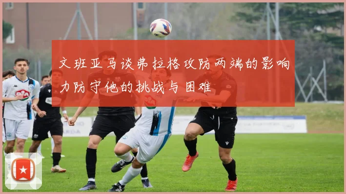 文班亚马谈弗拉格攻防两端的影响力防守他的挑战与困难