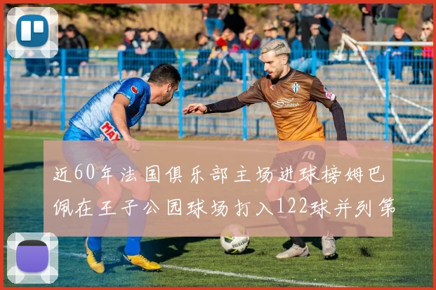 近60年法国俱乐部主场进球榜姆巴佩在王子公园球场打入122球并列第三