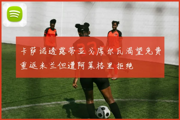 卡萨诺透露蒂亚戈席尔瓦渴望免费重返米兰但遭阿莱格里拒绝