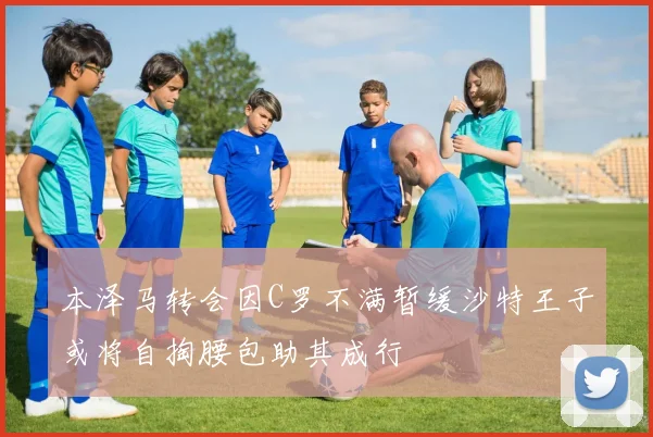 本泽马转会因C罗不满暂缓沙特王子或将自掏腰包助其成行