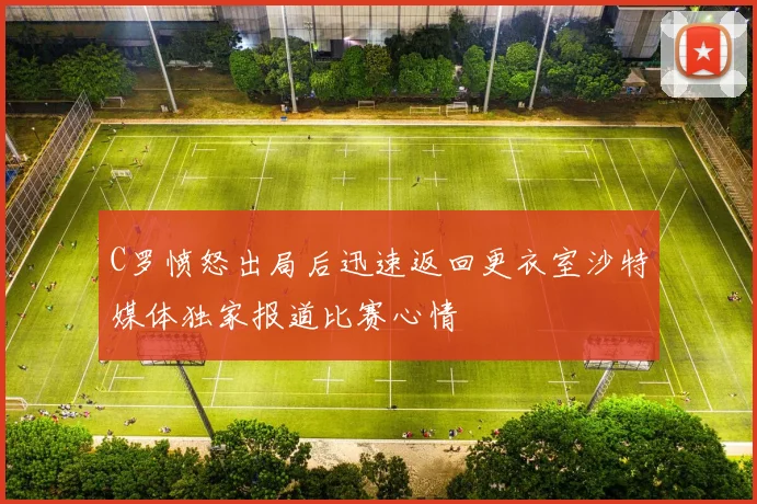 C罗愤怒出局后迅速返回更衣室沙特媒体独家报道比赛心情