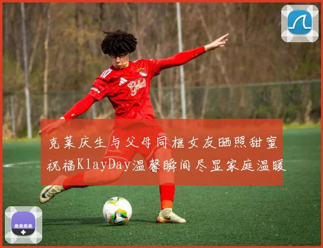 克莱庆生与父母同框女友晒照甜蜜祝福KlayDay温馨瞬间尽显家庭温暖
