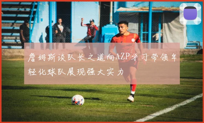 詹姆斯谈队长之道向AZP学习带领年轻化球队展现强大实力