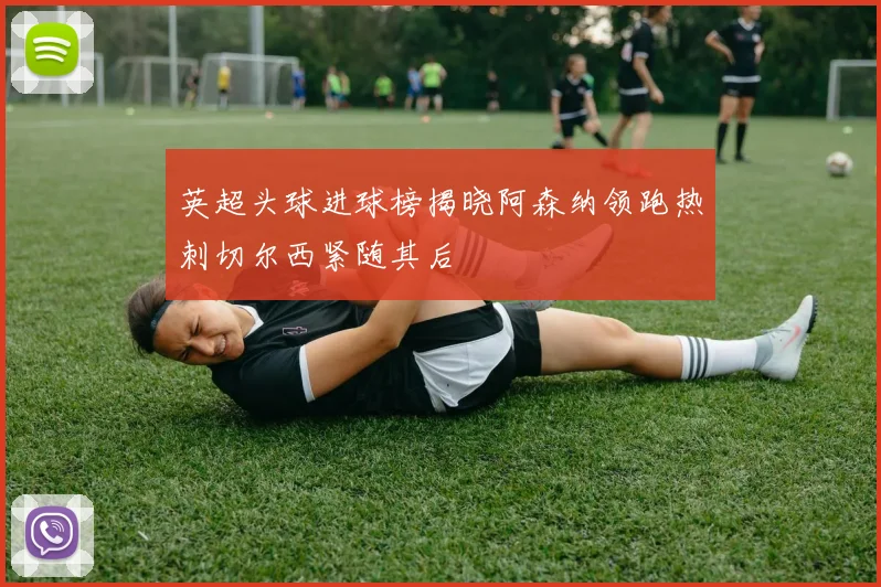英超头球进球榜揭晓阿森纳领跑热刺切尔西紧随其后
