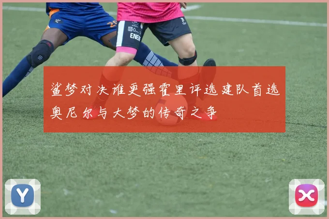 鲨梦对决谁更强霍里评选建队首选奥尼尔与大梦的传奇之争