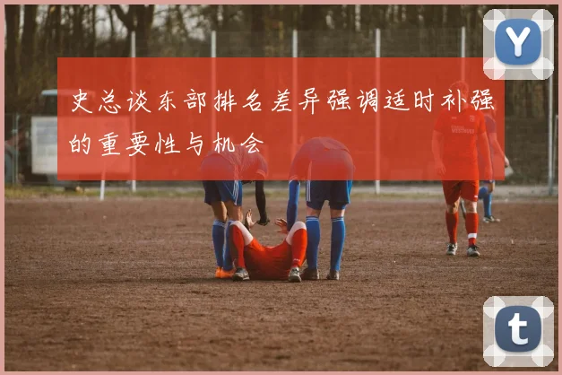 史总谈东部排名差异强调适时补强的重要性与机会