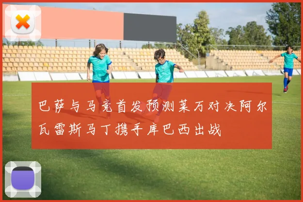 巴萨与马竞首发预测莱万对决阿尔瓦雷斯马丁携手库巴西出战