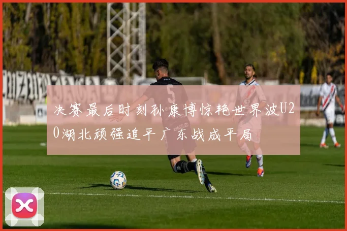 决赛最后时刻孙康博惊艳世界波U20湖北顽强追平广东战成平局