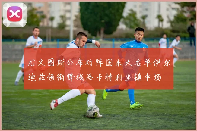 尤文图斯公布对阵国米大名单伊尔迪兹领衔锋线洛卡特利坐镇中场
