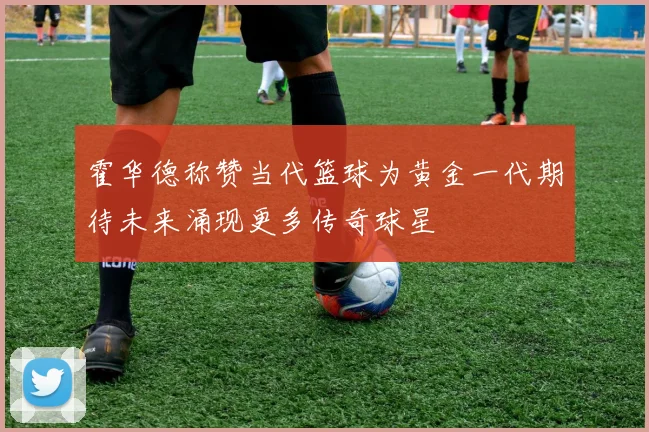 霍华德称赞当代篮球为黄金一代期待未来涌现更多传奇球星