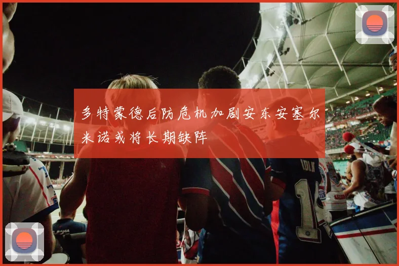 多特蒙德后防危机加剧安东安塞尔米诺或将长期缺阵